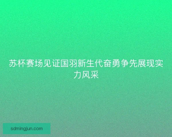 苏杯赛场见证国羽新生代奋勇争先展现实力风采