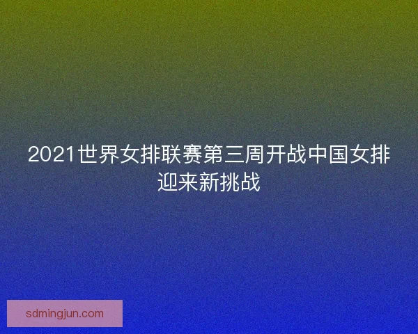2021世界女排联赛第三周开战中国女排迎来新挑战
