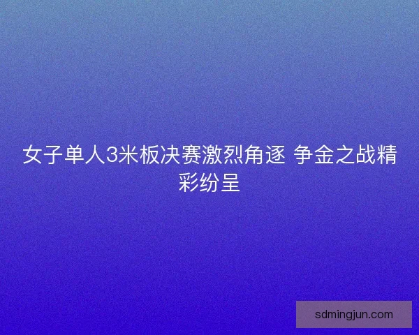 女子单人3米板决赛激烈角逐 争金之战精彩纷呈