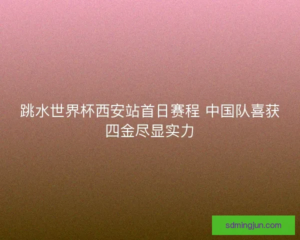 跳水世界杯西安站首日赛程 中国队喜获四金尽显实力