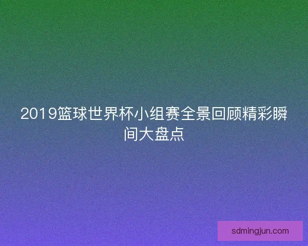 2019篮球世界杯小组赛全景回顾精彩瞬间大盘点