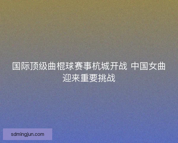 国际顶级曲棍球赛事杭城开战 中国女曲迎来重要挑战