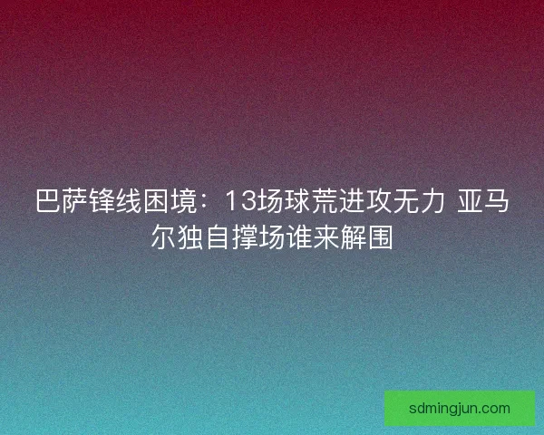 巴萨锋线困境：13场球荒进攻无力 亚马尔独自撑场谁来解围