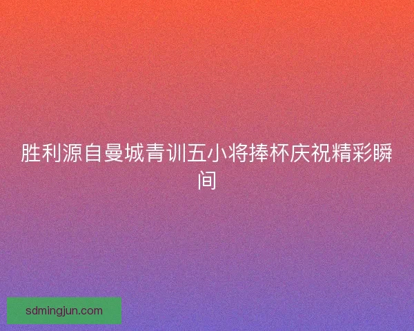 胜利源自曼城青训五小将捧杯庆祝精彩瞬间