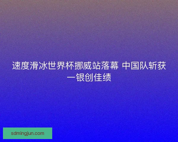 速度滑冰世界杯挪威站落幕 中国队斩获一银创佳绩