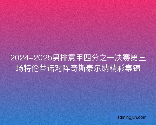 2024-2025男排意甲四分之一决赛第三场特伦蒂诺对阵奇斯泰尔纳精彩集锦