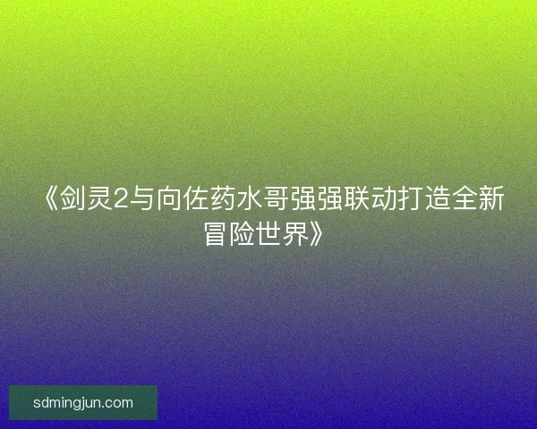 《剑灵2与向佐药水哥强强联动打造全新冒险世界》
