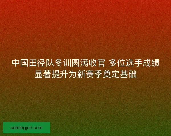 中国田径队冬训圆满收官 多位选手成绩显著提升为新赛季奠定基础