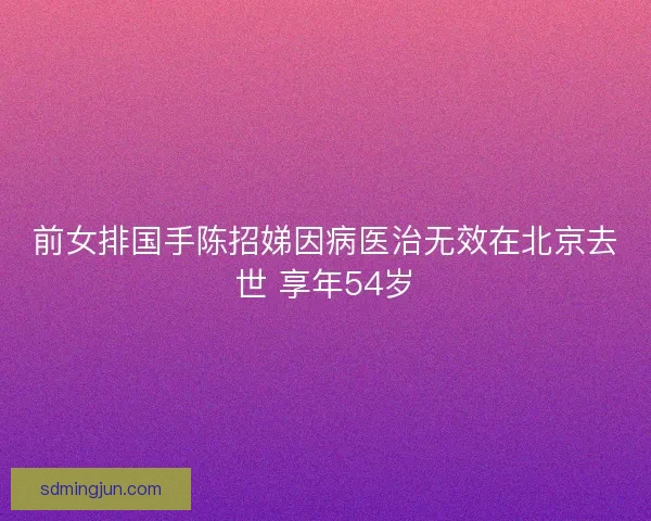 前女排国手陈招娣因病医治无效在北京去世 享年54岁
