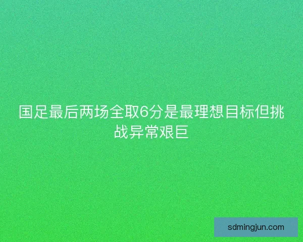 国足最后两场全取6分是最理想目标但挑战异常艰巨