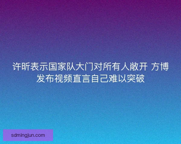 许昕表示国家队大门对所有人敞开 方博发布视频直言自己难以突破