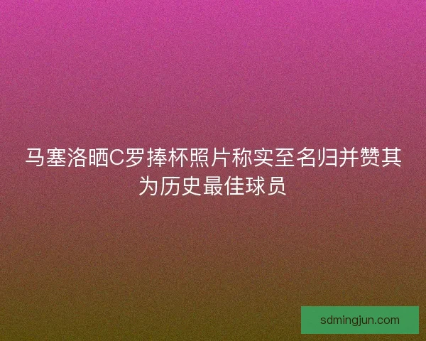马塞洛晒C罗捧杯照片称实至名归并赞其为历史最佳球员