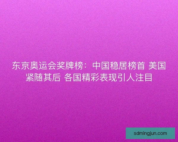 东京奥运会奖牌榜：中国稳居榜首 美国紧随其后 各国精彩表现引人注目