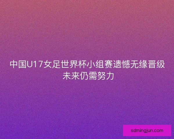中国U17女足世界杯小组赛遗憾无缘晋级 未来仍需努力