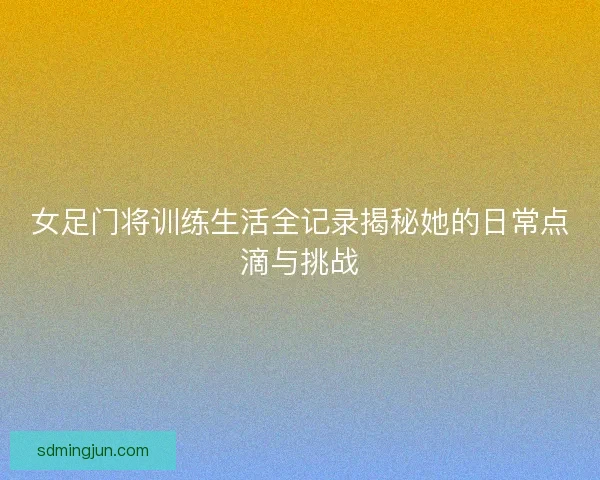 女足门将训练生活全记录揭秘她的日常点滴与挑战