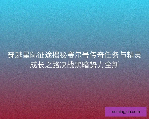穿越星际征途揭秘赛尔号传奇任务与精灵成长之路决战黑暗势力全新