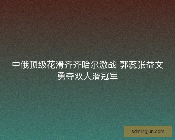 中俄顶级花滑齐齐哈尔激战 郭蕊张益文勇夺双人滑冠军