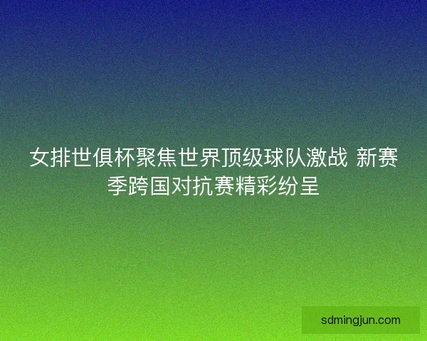 女排世俱杯聚焦世界顶级球队激战 新赛季跨国对抗赛精彩纷呈