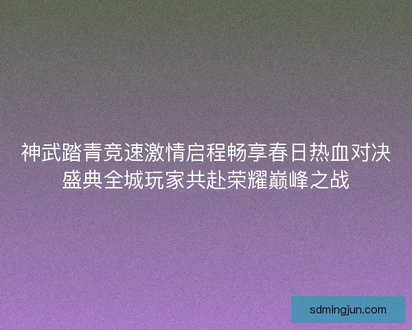 神武踏青竞速激情启程畅享春日热血对决盛典全城玩家共赴荣耀巅峰之战