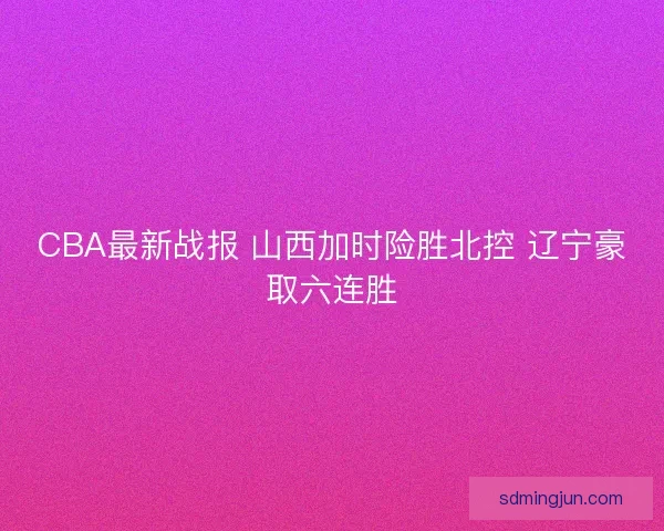 CBA最新战报 山西加时险胜北控 辽宁豪取六连胜