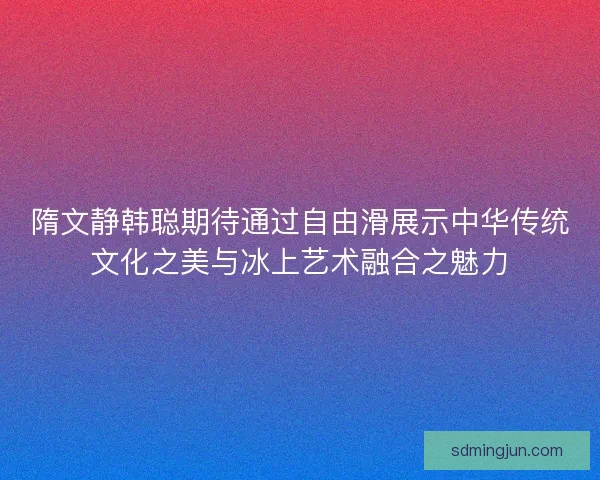 隋文静韩聪期待通过自由滑展示中华传统文化之美与冰上艺术融合之魅力