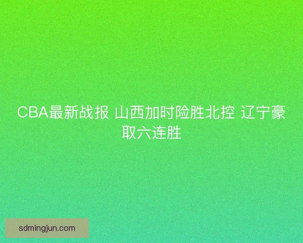 CBA最新战报 山西加时险胜北控 辽宁豪取六连胜