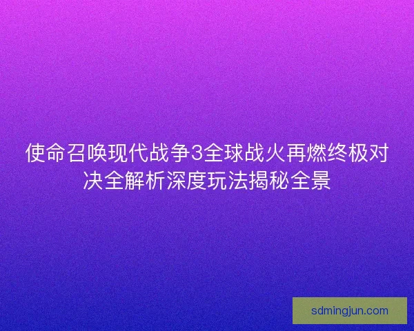 使命召唤现代战争3全球战火再燃终极对决全解析深度玩法揭秘全景