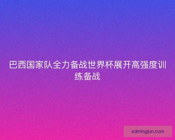 巴西国家队全力备战世界杯展开高强度训练备战
