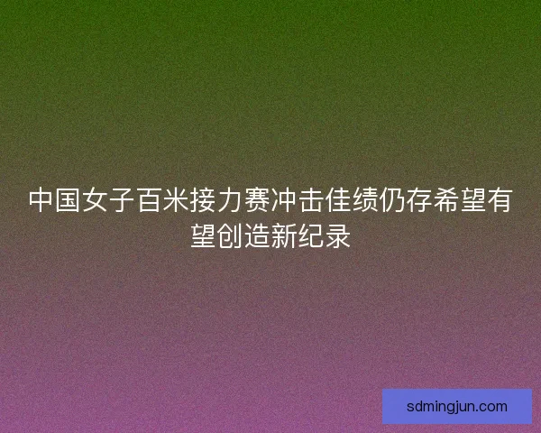 中国女子百米接力赛冲击佳绩仍存希望有望创造新纪录