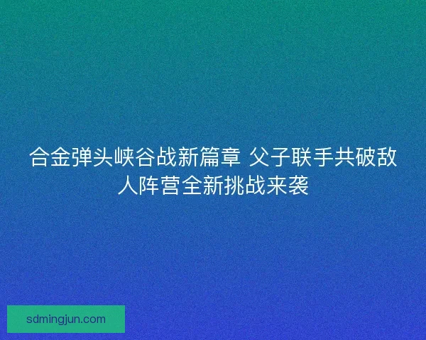 合金弹头峡谷战新篇章 父子联手共破敌人阵营全新挑战来袭