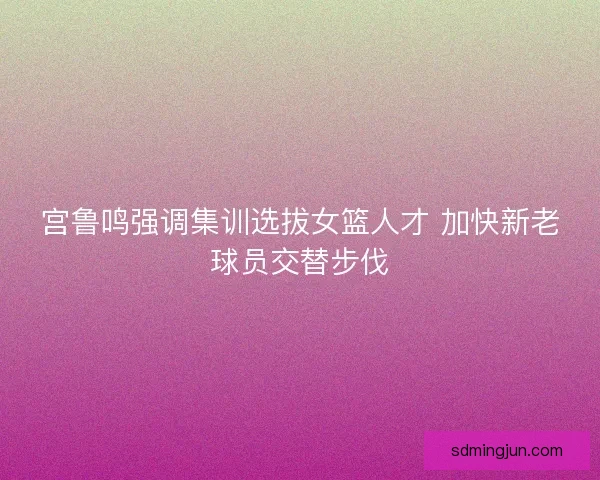 宫鲁鸣强调集训选拔女篮人才 加快新老球员交替步伐