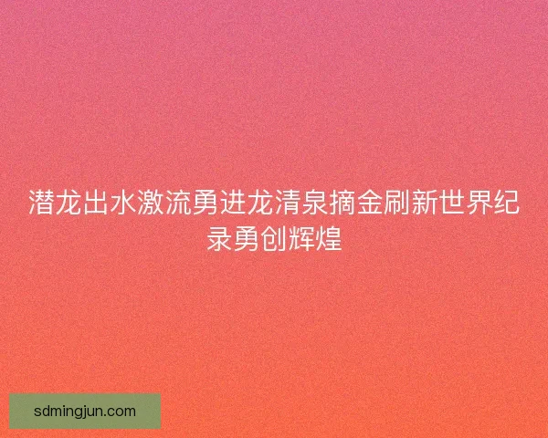 潜龙出水激流勇进龙清泉摘金刷新世界纪录勇创辉煌